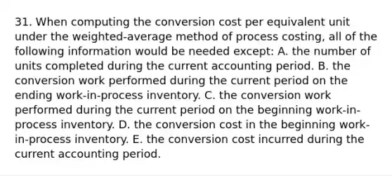 31. When computing the conversion cost per equivalent unit under the weighted-average method of process costing, all of the following information would be needed except: A. the number of units completed during the current accounting period. B. the conversion work performed during the current period on the ending work-in-process inventory. C. the conversion work performed during the current period on the beginning work-in-process inventory. D. the conversion cost in the beginning work-in-process inventory. E. the conversion cost incurred during the current accounting period.