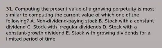 31. Computing the present value of a growing perpetuity is most similar to computing the current value of which one of the following? A. Non-dividend-paying stock B. Stock with a constant dividend C. Stock with irregular dividends D. Stock with a constant-growth dividend E. Stock with growing dividends for a limited period of time