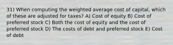 31) When computing the weighted average cost of capital, which of these are adjusted for taxes? A) Cost of equity B) Cost of preferred stock C) Both the cost of equity and the cost of preferred stock D) The costs of debt and preferred stock E) Cost of debt