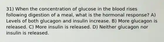 31) When the concentration of glucose in the blood rises following digestion of a meal, what is the hormonal response? A) Levels of both glucagon and insulin increase. B) More glucagon is released. C) More insulin is released. D) Neither glucagon nor insulin is released.