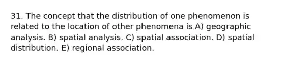 31. The concept that the distribution of one phenomenon is related to the location of other phenomena is A) geographic analysis. B) spatial analysis. C) spatial association. D) spatial distribution. E) regional association.