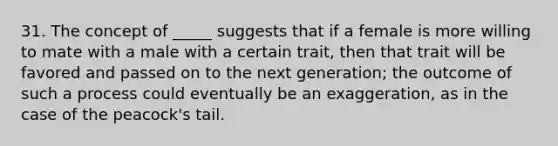 31. The concept of _____ suggests that if a female is more willing to mate with a male with a certain trait, then that trait will be favored and passed on to the next generation; the outcome of such a process could eventually be an exaggeration, as in the case of the peacock's tail.