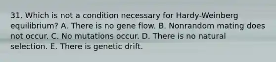 31. Which is not a condition necessary for Hardy-Weinberg equilibrium? A. There is no gene flow. B. Nonrandom mating does not occur. C. No mutations occur. D. There is no natural selection. E. There is genetic drift.