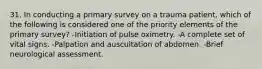 31. In conducting a primary survey on a trauma patient, which of the following is considered one of the priority elements of the primary survey? -Initiation of pulse oximetry. -A complete set of vital signs. -Palpation and auscultation of abdomen. -Brief neurological assessment.