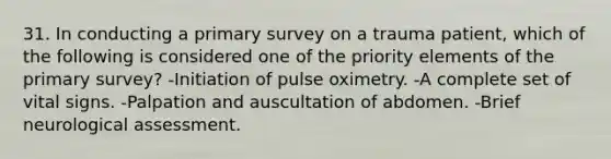 31. In conducting a primary survey on a trauma patient, which of the following is considered one of the priority elements of the primary survey? -Initiation of pulse oximetry. -A complete set of vital signs. -Palpation and auscultation of abdomen. -Brief neurological assessment.