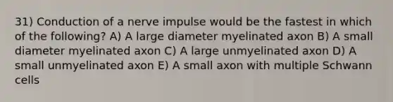 31) Conduction of a nerve impulse would be the fastest in which of the following? A) A large diameter myelinated axon B) A small diameter myelinated axon C) A large unmyelinated axon D) A small unmyelinated axon E) A small axon with multiple Schwann cells