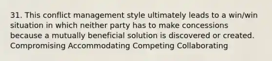 31. This conflict management style ultimately leads to a win/win situation in which neither party has to make concessions because a mutually beneficial solution is discovered or created. Compromising Accommodating Competing Collaborating