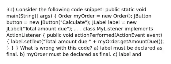 31) Consider the following code snippet: public static void main(String[] args) ( Order myOrder = new Order(); JButton button = new JButton("Calculate"); JLabel label = new JLabel("Total amount due"); . . . class MyListener implements ActionListener { public void actionPerformed(ActionEvent event) { label.setText("Total amount due " + myOrder.getAmountDue()); ) } } What is wrong with this code? a) label must be declared as final. b) myOrder must be declared as final. c) label and