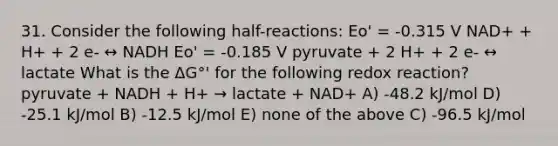 31. Consider the following half-reactions: Eo' = -0.315 V NAD+ + H+ + 2 e- ↔ NADH Eo' = -0.185 V pyruvate + 2 H+ + 2 e- ↔ lactate What is the ΔG°' for the following redox reaction? pyruvate + NADH + H+ → lactate + NAD+ A) -48.2 kJ/mol D) -25.1 kJ/mol B) -12.5 kJ/mol E) none of the above C) -96.5 kJ/mol