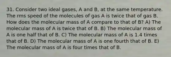 31. Consider two ideal gases, A and B, at the same temperature. The rms speed of the molecules of gas A is twice that of gas B. How does the molecular mass of A compare to that of B? A) The molecular mass of A is twice that of B. B) The molecular mass of A is one half that of B. C) The molecular mass of A is 1.4 times that of B. D) The molecular mass of A is one fourth that of B. E) The molecular mass of A is four times that of B.