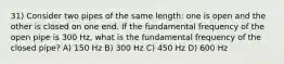 31) Consider two pipes of the same length: one is open and the other is closed on one end. If the fundamental frequency of the open pipe is 300 Hz, what is the fundamental frequency of the closed pipe? A) 150 Hz B) 300 Hz C) 450 Hz D) 600 Hz