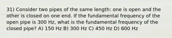 31) Consider two pipes of the same length: one is open and the other is closed on one end. If the fundamental frequency of the open pipe is 300 Hz, what is the fundamental frequency of the closed pipe? A) 150 Hz B) 300 Hz C) 450 Hz D) 600 Hz