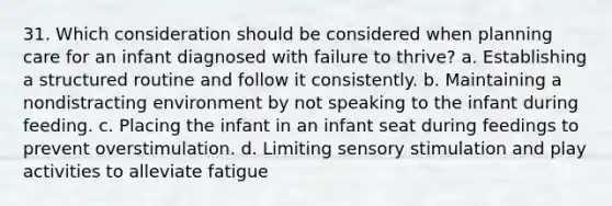 31. Which consideration should be considered when planning care for an infant diagnosed with failure to thrive? a. Establishing a structured routine and follow it consistently. b. Maintaining a nondistracting environment by not speaking to the infant during feeding. c. Placing the infant in an infant seat during feedings to prevent overstimulation. d. Limiting sensory stimulation and play activities to alleviate fatigue