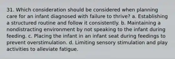 31. Which consideration should be considered when planning care for an infant diagnosed with failure to thrive? a. Establishing a structured routine and follow it consistently. b. Maintaining a nondistracting environment by not speaking to the infant during feeding. c. Placing the infant in an infant seat during feedings to prevent overstimulation. d. Limiting sensory stimulation and play activities to alleviate fatigue.