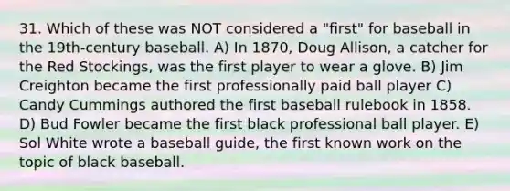 31. Which of these was NOT considered a "first" for baseball in the 19th-century baseball. A) In 1870, Doug Allison, a catcher for the Red Stockings, was the first player to wear a glove. B) Jim Creighton became the first professionally paid ball player C) Candy Cummings authored the first baseball rulebook in 1858. D) Bud Fowler became the first black professional ball player. E) Sol White wrote a baseball guide, the first known work on the topic of black baseball.