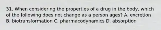 31. When considering the properties of a drug in the body, which of the following does not change as a person ages? A. excretion B. biotransformation C. pharmacodynamics D. absorption