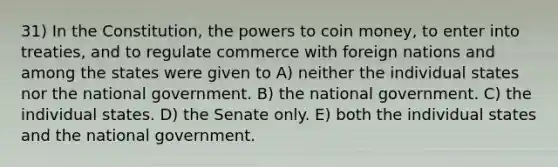 31) In the Constitution, the powers to coin money, to enter into treaties, and to regulate commerce with foreign nations and among the states were given to A) neither the individual states nor the national government. B) the national government. C) the individual states. D) the Senate only. E) both the individual states and the national government.