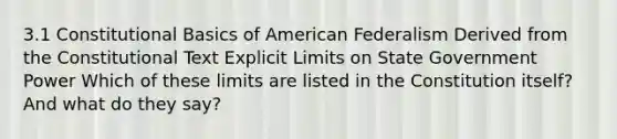 3.1 Constitutional Basics of American Federalism Derived from the Constitutional Text Explicit Limits on State Government Power Which of these limits are listed in the Constitution itself? And what do they say?