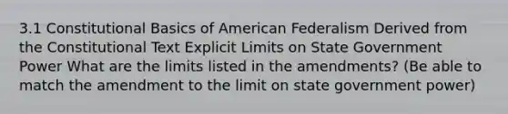 3.1 Constitutional Basics of American Federalism Derived from the Constitutional Text Explicit Limits on State Government Power What are the limits listed in the amendments? (Be able to match the amendment to the limit on state government power)