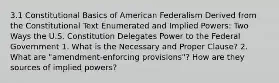 3.1 Constitutional Basics of American Federalism Derived from the Constitutional Text Enumerated and Implied Powers: Two Ways the U.S. Constitution Delegates Power to the Federal Government 1. What is the Necessary and Proper Clause? 2. What are "amendment-enforcing provisions"? How are they sources of implied powers?