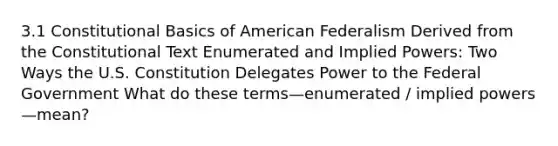 3.1 Constitutional Basics of American Federalism Derived from the Constitutional Text Enumerated and Implied Powers: Two Ways the U.S. Constitution Delegates Power to the Federal Government What do these terms—enumerated / implied powers—mean?