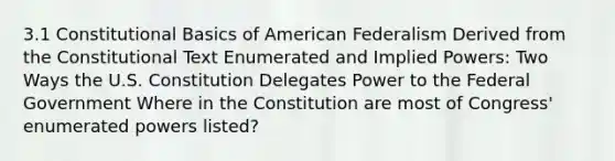 3.1 Constitutional Basics of American Federalism Derived from the Constitutional Text Enumerated and Implied Powers: Two Ways the U.S. Constitution Delegates Power to the Federal Government Where in the Constitution are most of Congress' enumerated powers listed?