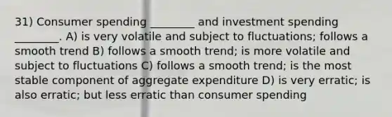 31) Consumer spending ________ and investment spending ________. A) is very volatile and subject to fluctuations; follows a smooth trend B) follows a smooth trend; is more volatile and subject to fluctuations C) follows a smooth trend; is the most stable component of aggregate expenditure D) is very erratic; is also erratic; but less erratic than consumer spending