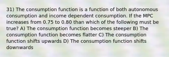 31) The consumption function is a function of both autonomous consumption and income dependent consumption. If the MPC increases from 0.75 to 0.80 than which of the following must be true? A) The consumption function becomes steeper B) The consumption function becomes flatter C) The consumption function shifts upwards D) The consumption function shifts downwards