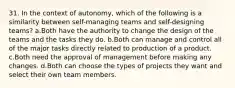 31. In the context of autonomy, which of the following is a similarity between self-managing teams and self-designing teams? a.Both have the authority to change the design of the teams and the tasks they do. b.Both can manage and control all of the major tasks directly related to production of a product. c.Both need the approval of management before making any changes. d.Both can choose the types of projects they want and select their own team members.