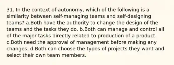 31. In the context of autonomy, which of the following is a similarity between self-managing teams and self-designing teams? a.Both have the authority to change the design of the teams and the tasks they do. b.Both can manage and control all of the major tasks directly related to production of a product. c.Both need the approval of management before making any changes. d.Both can choose the types of projects they want and select their own team members.