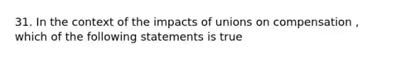 31. In the context of the impacts of unions on compensation , which of the following statements is true