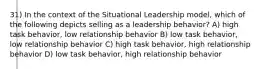 31) In the context of the Situational Leadership model, which of the following depicts selling as a leadership behavior? A) high task behavior, low relationship behavior B) low task behavior, low relationship behavior C) high task behavior, high relationship behavior D) low task behavior, high relationship behavior