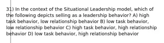 31) In the context of the Situational Leadership model, which of the following depicts selling as a leadership behavior? A) high task behavior, low relationship behavior B) low task behavior, low relationship behavior C) high task behavior, high relationship behavior D) low task behavior, high relationship behavior