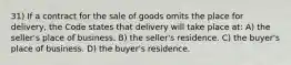 31) If a contract for the sale of goods omits the place for delivery, the Code states that delivery will take place at: A) the seller's place of business. B) the seller's residence. C) the buyer's place of business. D) the buyer's residence.