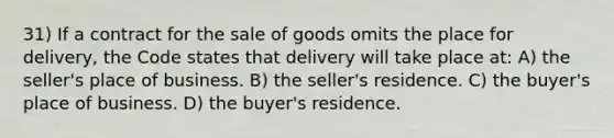 31) If a contract for the sale of goods omits the place for delivery, the Code states that delivery will take place at: A) the seller's place of business. B) the seller's residence. C) the buyer's place of business. D) the buyer's residence.