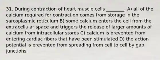 31. During contraction of heart muscle cells ________. A) all of the calcium required for contraction comes from storage in the sarcoplasmic reticulum B) some calcium enters the cell from the extracellular space and triggers the release of larger amounts of calcium from intracellular stores C) calcium is prevented from entering cardiac fibers that have been stimulated D) the action potential is prevented from spreading from cell to cell by gap junctions