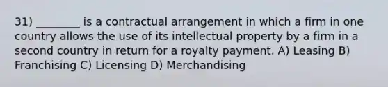 31) ________ is a contractual arrangement in which a firm in one country allows the use of its intellectual property by a firm in a second country in return for a royalty payment. A) Leasing B) Franchising C) Licensing D) Merchandising