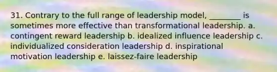 31. Contrary to the full range of leadership model, ________ is sometimes more effective than transformational leadership. a. contingent reward leadership b. idealized influence leadership c. individualized consideration leadership d. inspirational motivation leadership e. laissez-faire leadership