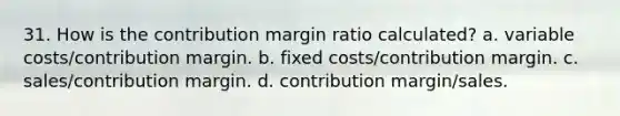 31. How is the contribution margin ratio calculated? a. variable costs/contribution margin. b. fixed costs/contribution margin. c. sales/contribution margin. d. contribution margin/sales.