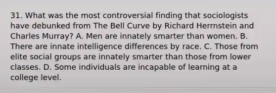 31. What was the most controversial finding that sociologists have debunked from The Bell Curve by Richard Herrnstein and Charles Murray? A. Men are innately smarter than women. B. There are innate intelligence differences by race. C. Those from elite social groups are innately smarter than those from lower classes. D. Some individuals are incapable of learning at a college level.