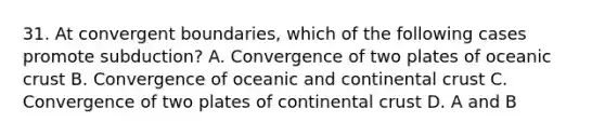 31. At convergent boundaries, which of the following cases promote subduction? A. Convergence of two plates of oceanic crust B. Convergence of oceanic and continental crust C. Convergence of two plates of continental crust D. A and B