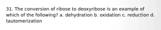 31. The conversion of ribose to deoxyribose is an example of which of the following? a. dehydration b. oxidation c. reduction d. tautomerization