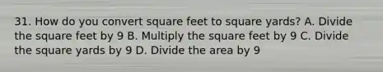 31. How do you convert square feet to square yards? A. Divide the square feet by 9 B. Multiply the square feet by 9 C. Divide the square yards by 9 D. Divide the area by 9