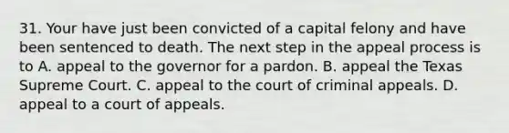 31. Your have just been convicted of a capital felony and have been sentenced to death. The next step in the appeal process is to A. appeal to the governor for a pardon. B. appeal the Texas Supreme Court. C. appeal to the court of criminal appeals. D. appeal to a court of appeals.