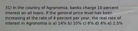 31) In the country of Agronomia, banks charge 10 percent interest on all loans. If the general price level has been increasing at the rate of 4 percent per year, the real rate of interest in Agronomia is a) 14% b) 10% c) 6% d) 4% e) 2.5%