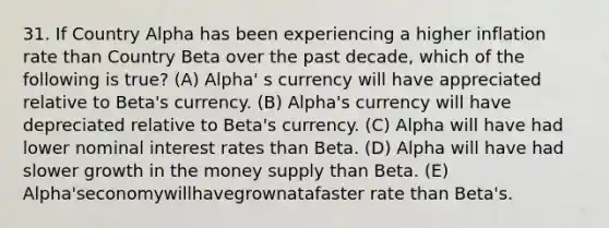 31. If Country Alpha has been experiencing a higher inflation rate than Country Beta over the past decade, which of the following is true? (A) Alpha' s currency will have appreciated relative to Beta's currency. (B) Alpha's currency will have depreciated relative to Beta's currency. (C) Alpha will have had lower nominal interest rates than Beta. (D) Alpha will have had slower growth in the money supply than Beta. (E) Alpha'seconomywillhavegrownatafaster rate than Beta's.