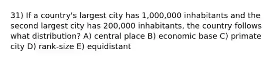 31) If a country's largest city has 1,000,000 inhabitants and the second largest city has 200,000 inhabitants, the country follows what distribution? A) central place B) economic base C) primate city D) rank-size E) equidistant