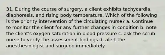 31. During the course of surgery, a client exhibits tachycardia, diaphoresis, and rising body temperature. Which of the following is the priority intervention of the circulating nurse? a. Continue to monitor the client for any further changes in condition b. note the client's oxygen saturation in blood pressure c. ask the scrub nurse to verify the assessment findings d. alert the anesthesiologist and surgeon immediately