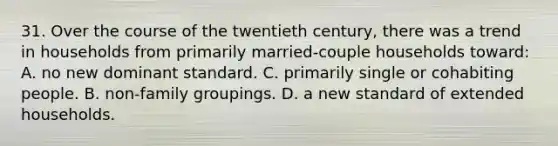 31. Over the course of the twentieth century, there was a trend in households from primarily married-couple households toward: A. no new dominant standard. C. primarily single or cohabiting people. B. non-family groupings. D. a new standard of extended households.