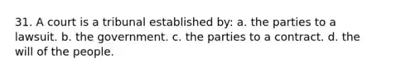 31. ​A court is a tribunal established by: a. ​the parties to a lawsuit. b. ​the government. c. ​the parties to a contract. d. ​the will of the people.